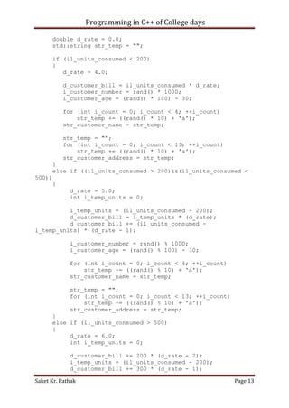 Programming in C++ of College days
double d_rate = 0.0;
std::string str_temp = "";
if (il_units_consumed < 200)
{
d_rate = 4.0;
d_customer_bill = il_units_consumed * d_rate;
i_customer_number = rand() * 1000;
i_customer_age = (rand() * 100) - 30;
for (int i_count = 0; i_count < 4; ++i_count)
str_temp += ((rand() * 10) + 'a');
str_customer_name = str_temp;
str_temp = "";
for (int i_count = 0; i_count < 13; ++i_count)
str_temp += ((rand() * 10) + 'a');
str_customer_address = str_temp;
}
else if ((il_units_consumed > 200)&&(il_units_consumed <
500))
{
d_rate = 5.0;
int i_temp_units = 0;
i_temp_units = (il_units_consumed - 200);
d_customer_bill = i_temp_units * (d_rate);
d_customer_bill += (il_units_consumed i_temp_units) * (d_rate - 1);
i_customer_number = rand() % 1000;
i_customer_age = (rand() % 100) - 30;
for (int i_count = 0; i_count < 4; ++i_count)
str_temp += ((rand() % 10) + 'a');
str_customer_name = str_temp;
str_temp = "";
for (int i_count = 0; i_count < 13; ++i_count)
str_temp += ((rand() % 10) + 'a');
str_customer_address = str_temp;
}
else if (il_units_consumed > 500)
{
d_rate = 6.0;
int i_temp_units = 0;
d_customer_bill += 200 * (d_rate - 2);
i_temp_units = (il_units_consumed - 200);
d_customer_bill += 300 * (d_rate - 1);
Saket Kr. Pathak

Page 13

 