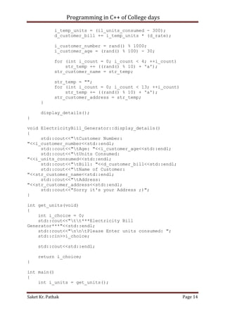Programming in C++ of College days
i_temp_units = (il_units_consumed - 300);
d_customer_bill += i_temp_units * (d_rate);
i_customer_number = rand() % 1000;
i_customer_age = (rand() % 100) - 30;
for (int i_count = 0; i_count < 4; ++i_count)
str_temp += ((rand() % 10) + 'a');
str_customer_name = str_temp;
str_temp = "";
for (int i_count = 0; i_count < 13; ++i_count)
str_temp += ((rand() % 10) + 'a');
str_customer_address = str_temp;
}
display_details();
}
void ElectricityBill_Generator::display_details()
{
std::cout<<"tCustomer Number:
"<<i_customer_number<<std::endl;
std::cout<<"tAge: "<<i_customer_age<<std::endl;
std::cout<<"tUnits Consumed:
"<<i_units_consumed<<std::endl;
std::cout<<"tBill: "<<d_customer_bill<<std::endl;
std::cout<<"tName of Customer:
"<<str_customer_name<<std::endl;
std::cout<<"tAddress:
"<<str_customer_address<<std::endl;
std::cout<<"Sorry it's your Address ;)";
}
int get_units(void)
{
int i_choice = 0;
std::cout<<"tt***Electricity Bill
Generator***"<<std::endl;
std::cout<<"nntPlease Enter units consumed: ";
std::cin>>i_choice;
std::cout<<std::endl;
return i_choice;
}
int main()
{
int i_units = get_units();
Saket Kr. Pathak

Page 14

 