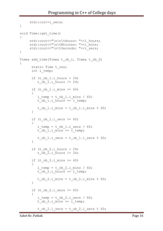 Programming in C++ of College days
std::cin>>i_secs;
}
void Time::get_time()
{
std::cout<<"nntHours: "<<i_hours;
std::cout<<"ntMinutes: "<<i_mins;
std::cout<<"ntSeconds: "<<i_secs;
}
Time& add_time(Time& t_ob_1, Time& t_ob_2)
{
static Time t_res;
int i_temp;
if (t_ob_1.i_hours > 24)
t_ob_1.i_hours /= 24;
if (t_ob_1.i_mins >= 60)
{
i_temp = t_ob_1.i_mins / 60;
t_ob_1.i_hours += i_temp;
t_ob_1.i_mins = t_ob_1.i_mins % 60;
}
if (t_ob_1.i_secs >= 60)
{
i_temp = t_ob_1.i_secs / 60;
t_ob_1.i_mins += i_temp;
t_ob_1.i_secs = t_ob_1.i_secs % 60;
}
if (t_ob_2.i_hours > 24)
t_ob_2.i_hours /= 24;
if (t_ob_2.i_mins >= 60)
{
i_temp = t_ob_2.i_mins / 60;
t_ob_2.i_hours += i_temp;
t_ob_2.i_mins = t_ob_2.i_mins % 60;
}
if (t_ob_2.i_secs >= 60)
{
i_temp = t_ob_2.i_secs / 60;
t_ob_2.i_mins += i_temp;
t_ob_2.i_secs = t_ob_2.i_secs % 60;
Saket Kr. Pathak

Page 16

 