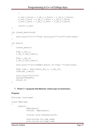Programming in C++ of College days
}
t_res.i_hours = t_ob_1.i_hours + t_ob_2.i_hours;
t_res.i_mins = t_ob_1.i_mins + t_ob_2.i_mins;
t_res.i_secs = t_ob_1.i_secs + t_ob_2.i_secs;
return t_res;
}
int create_menu(void)
{
std::cout<<"tt***Time Calculator***nn"<<std::endl;
}
int main()
{
create_menu();
Time t_obj_1;
t_obj_1.set_time();
Time t_obj_2;
t_obj_2.set_time();
std::cout<<"nntAdded Result of Time: "<<std::endl;
Time time = add_time(t_obj_1, t_obj_2);
time.get_time();
std::cout<<"nnn";
system("PAUSE");
return 0;
}

7. Write C++ programs that illustrate various types of constructors.
Program:
#include <iostream>
class Employee
{
public:
Employee();
virtual ~Employee();
virtual void display(void);
std::string str_emp_name;
std::string str_emp_code;
Saket Kr. Pathak

Page 17

 