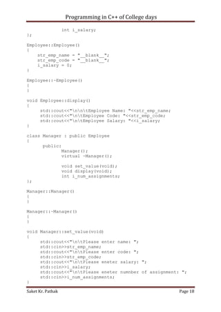 Programming in C++ of College days
int i_salary;
};
Employee::Employee()
{
str_emp_name = "__blank__";
str_emp_code = "__blank__";
i_salary = 0;
}
Employee::~Employee()
{
}
void Employee::display()
{
std::cout<<"nntEmployee Name: "<<str_emp_name;
std::cout<<"ntEmployee Code: "<<str_emp_code;
std::cout<<"ntEmployee Salary: "<<i_salary;
}
class Manager : public Employee
{
public:
Manager();
virtual ~Manager();
void set_value(void);
void display(void);
int i_num_assignments;
};
Manager::Manager()
{
}
Manager::~Manager()
{
}
void Manager::set_value(void)
{
std::cout<<"ntPlease enter name: ";
std::cin>>str_emp_name;
std::cout<<"ntPlease enter code: ";
std::cin>>str_emp_code;
std::cout<<"ntPlease eneter salary: ";
std::cin>>i_salary;
std::cout<<"ntPlease eneter numnber of assignment: ";
std::cin>>i_num_assignments;
}
Saket Kr. Pathak

Page 18

 