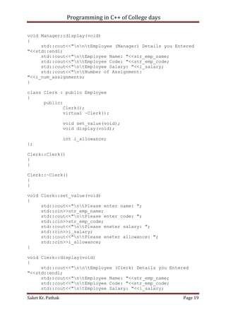 Programming in C++ of College days
void Manager::display(void)
{
std::cout<<"nntEmployee (Manager) Details you Entered
"<<std::endl;
std::cout<<"ntEmployee Name: "<<str_emp_name;
std::cout<<"ntEmployee Code: "<<str_emp_code;
std::cout<<"ntEmployee Salary: "<<i_salary;
std::cout<<"ntNumber of Assignment:
"<<i_num_assignments;
}
class Clerk : public Employee
{
public:
Clerk();
virtual ~Clerk();
void set_value(void);
void display(void);
int i_allowance;
};
Clerk::Clerk()
{
}
Clerk::~Clerk()
{
}
void Clerk::set_value(void)
{
std::cout<<"ntPlease enter name: ";
std::cin>>str_emp_name;
std::cout<<"ntPlease enter code: ";
std::cin>>str_emp_code;
std::cout<<"ntPlease eneter salary: ";
std::cin>>i_salary;
std::cout<<"ntPlease eneter allowance: ";
std::cin>>i_allowance;
}
void Clerk::display(void)
{
std::cout<<"nntEmployee (Clerk) Details you Entered
"<<std::endl;
std::cout<<"ntEmployee Name: "<<str_emp_name;
std::cout<<"ntEmployee Code: "<<str_emp_code;
std::cout<<"ntEmployee Salary: "<<i_salary;
Saket Kr. Pathak

Page 19

 