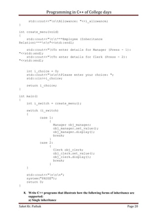 Programming in C++ of College days
std::cout<<"ntAllowance: "<<i_allowance;
}
int create_menu(void)
{
std::cout<<"tt***Employee (Inheritance
Relation)***nn"<<std::endl;
std::cout<<"tTo enter details for Manager (Press - 1):
"<<std::endl;
std::cout<<"tTo enter details for Clerk (Press - 2):
"<<std::endl;
int i_choice = 0;
std::cout<<"nntPlease enter your choice: ";
std::cin>>i_choice;
return i_choice;
}
int main()
{
int i_switch = create_menu();
switch (i_switch)
{
case 1:
{
Manager obj_manager;
obj_manager.set_value();
obj_manager.display();
break;
}
case 2:
{
Clerk obj_clerk;
obj_clerk.set_value();
obj_clerk.display();
break;
}
}
std::cout<<"nnn";
system("PAUSE");
return 0;
}
8. Write C++ programs that illustrate how the following forms of inheritance are
supported:
a) Single inheritance
Saket Kr. Pathak

Page 20

 