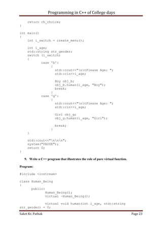 Programming in C++ of College days
return ch_choice;
}
int main()
{
int i_switch = create_menu();
int i_age;
std::string str_gender;
switch (i_switch)
{
case 'b':
{
std::cout<<"ntPlease Age: ";
std::cin>>i_age;
Boy obj_b;
obj_b.human(i_age, "Boy");
break;
}
case 'g':
{
std::cout<<"ntPlease Age: ";
std::cin>>i_age;
Girl obj_g;
obj_g.human(i_age, "Girl");
break;
}
}
std::cout<<"nnn";
system("PAUSE");
return 0;
}
9. Write a C++ program that illustrates the role of pure virtual function.
Program:
#include <iostream>
class Human_Being
{
public:
Human_Being();
virtual ~Human_Being();
virtual void human(int i_age, std::string
str_gender) = 0;
Saket Kr. Pathak

Page 23

 