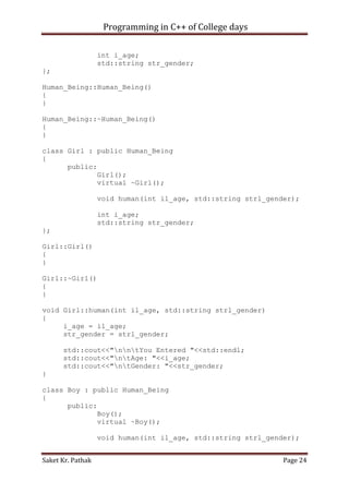 Programming in C++ of College days
int i_age;
std::string str_gender;
};
Human_Being::Human_Being()
{
}
Human_Being::~Human_Being()
{
}
class Girl : public Human_Being
{
public:
Girl();
virtual ~Girl();
void human(int il_age, std::string strl_gender);
int i_age;
std::string str_gender;
};
Girl::Girl()
{
}
Girl::~Girl()
{
}
void Girl::human(int il_age, std::string strl_gender)
{
i_age = il_age;
str_gender = strl_gender;
std::cout<<"nntYou Entered "<<std::endl;
std::cout<<"ntAge: "<<i_age;
std::cout<<"ntGender: "<<str_gender;
}
class Boy : public Human_Being
{
public:
Boy();
virtual ~Boy();
void human(int il_age, std::string strl_gender);
Saket Kr. Pathak

Page 24

 