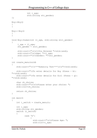 Programming in C++ of College days
int i_age;
std::string str_gender;
};
Boy::Boy()
{
}
Boy::~Boy()
{
}
void Boy::human(int il_age, std::string strl_gender)
{
i_age = il_age;
str_gender = strl_gender;
std::cout<<"nntYou Entered "<<std::endl;
std::cout<<"ntAge: "<<i_age;
std::cout<<"ntGender: "<<str_gender;
}
int create_menu(void)
{
std::cout<<"tt***Humanity Test***nn"<<std::endl;
std::cout<<"tTo enter details for Boy (Press - b):
"<<std::endl;
std::cout<<"tTo enter details for Girl (Press - g):
"<<std::endl;
char ch_choice;
std::cout<<"nntPlease enter your choice: ";
std::cin>>ch_choice;
return ch_choice;
}
int main()
{
int i_switch = create_menu();
int i_age;
std::string str_gender;
switch (i_switch)
{
case 'b':
{
std::cout<<"ntPlease Age: ";
std::cin>>i_age;
Saket Kr. Pathak

Page 25

 