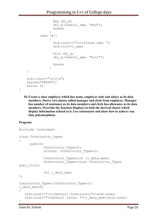 Programming in C++ of College days
Boy obj_b;
obj_b.human(i_age, "Boy");
break;
}
case 'g':
{
std::cout<<"ntPlease Age: ";
std::cin>>i_age;
Girl obj_g;
obj_g.human(i_age, "Girl");
break;
}
}
std::cout<<"nnn";
system("PAUSE");
return 0;
}
10. Create a class employee which has name, employee code and salary as its data
members. Derive two classes called manager and clerk from employee. Manager
has number of assistance as its data members and clerk has allowance as its data
members. Override the function display() in both the derived classes which
display information related to it. Use constructor and show how to achieve run
time polymorphism.
Program:
#include <iostream>
class Constructor_Types
{
public:
Constructor_Types();
virtual ~Constructor_Types();
Constructor_Types(int il_data_mem);
Constructor_Types(const Constructor_Types
&obj_ctor);
int i_data_mem;
};
Constructor_Types::Constructor_Types():
i_data_mem(0)
{
std::cout<<"ntDefault Constructor"<<std::endl;
std::cout<<"tDefault value: "<<i_data_mem<<std::endl;
}
Saket Kr. Pathak

Page 26

 
