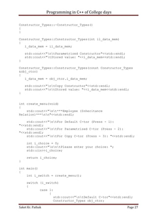 Programming in C++ of College days
Constructor_Types::~Constructor_Types()
{
}
Constructor_Types::Constructor_Types(int il_data_mem)
{
i_data_mem = il_data_mem;
std::cout<<"ntParametrized Constructor"<<std::endl;
std::cout<<"tStored value: "<<i_data_mem<<std::endl;
}
Constructor_Types::Constructor_Types(const Constructor_Types
&obj_ctor)
{
i_data_mem = obj_ctor.i_data_mem;
std::cout<<"ntCopy Constructor"<<std::endl;
std::cout<<"ntStored value: "<<i_data_mem<<std::endl;
}
int create_menu(void)
{
std::cout<<"nt***Employee (Inheritance
Relation)***nn"<<std::endl;
std::cout<<"ntFor Default C-tor (Press - 1):
"<<std::endl;
std::cout<<"ntFor Parametrized C-tor (Press - 2):
"<<std::endl;
std::cout<<"ntFor Copy C-tor (Press - 3): "<<std::endl;
int i_choice = 0;
std::cout<<"nntPlease enter your choice: ";
std::cin>>i_choice;
return i_choice;
}
int main()
{
int i_switch = create_menu();
switch (i_switch)
{
case 1:
{
std::cout<<"ntDefault C-tor"<<std::endl;
Constructor_Types obj_ctor;
Saket Kr. Pathak

Page 27

 