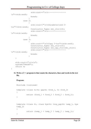 Programming in C++ of College days
std::cout<<"nt---------------n"<<std::endl;
break;
}
case 2:
{
std::cout<<"ntParameterized Ctor"<<std::endl;
Constructor_Types obj_ctor(10);
std::cout<<"nt---------------n"<<std::endl;
break;
}
case 3:
{
std::cout<<"ntCopy C-tor"<<std::endl;
Constructor_Types obj_ctor(10);
Constructor_Types obj_cpy_ctor(obj_ctor);
std::cout<<"nt---------------n"<<std::endl;
break;
}
}
std::cout<<"nnn";
system("PAUSE");
return 0;
}
11. Write a C++ program to that counts the characters, lines and words in the text
file.
Program:
#include <iostream>
template <class hi>hi gap(hi frnd_1, hi frnd_2)
{
return (frnd_1 < frnd_2 ? frnd_2 : frnd_1);
}

template <class hi, class bye>hi long_gap(hi temp_1, bye
temp_2)
{
return (temp_1 < temp_2 ? temp_2 : temp_1);
}
Saket Kr. Pathak

Page 28

 