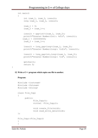 Programming in C++ of College days
int main()
{
int inam_1, inam_2, iresult;
long lnam_1, lnam_2, lresult;
inam_1 = 3;
inam_2 = inam_1++;
iresult = gap<int>(inam_1, inam_2);
printf("Greater Number(int): %dn", iresult);
lnam_1 = 1020304050;
lnam_2 = lnam_1++;
lresult = long_gap<long>(lnam_1, lnam_2);
printf("Greater Number(long): %ldn", lresult);
lresult = long_gap<int,long>(inam_1, lnam_2);
printf("Greater Number(long): %ld", lresult);
getchar();
return 0;
}
12. Write a C++ program which copies one file to another.
Program:
#include <iostream>
#include <fstream>
#include <string>
class File_Copy
{
public:
File_Copy();
virtual ~File_Copy();
void create_file(void);
void read_write_data(void);
};
File_Copy::File_Copy()
{
}
Saket Kr. Pathak

Page 29

 