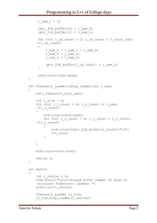 Programming in C++ of College days
i_nam_1 = 1;
iptr_fib_buffer[0] = i_nam_0;
iptr_fib_buffer[1] = i_nam_1;
for (int i_lp_count = 2; i_lp_count < i_count_fib;
++i_lp_count)
{
i_nam_2 = i_nam_1 + i_nam_0;
i_nam_0 = i_nam_1;
i_nam_1 = i_nam_2;
iptr_fib_buffer[i_lp_count] = i_nam_2;
}
std::cout<<std::endl;
}
int Fibonacci_Ladder::disp_ladder(int i_nam)
{
calc_fibonacci_no(i_nam);
int i_size = 0;
for (int i_r_count = 0; i_r_count <= i_nam;
++i_r_count)
{
std::cout<<std::endl;
for (int i_c_count = 0; i_c_count < i_r_count;
++i_c_count)
{
std::cout<<iptr_fib_buffer[i_size]<<"t";
++i_size;
}
}
std::cout<<std::endl;
return 0;
}
int main()
{
int i_choice = 0;
std::cout<<"nntPlease enter number of Rows to
calculate Fibbonacci Ladder: ";
std::cin>>i_choice;
Fibonacci_Ladder cl_fib;
cl_fib.disp_ladder(i_choice);
Saket Kr. Pathak

Page 3

 