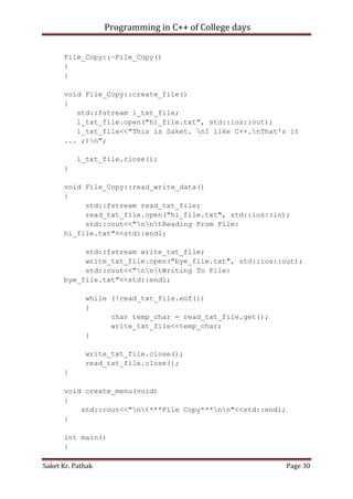 Programming in C++ of College days
File_Copy::~File_Copy()
{
}
void File_Copy::create_file()
{
std::fstream l_txt_file;
l_txt_file.open("hi_file.txt", std::ios::out);
l_txt_file<<"This is Saket. nI like C++.nThat's it
... ;)n";
l_txt_file.close();
}
void File_Copy::read_write_data()
{
std::fstream read_txt_file;
read_txt_file.open("hi_file.txt", std::ios::in);
std::cout<<"nntReading From File:
hi_file.txt"<<std::endl;
std::fstream write_txt_file;
write_txt_file.open("bye_file.txt", std::ios::out);
std::cout<<"nntWriting To File:
bye_file.txt"<<std::endl;
while (!read_txt_file.eof())
{
char temp_char = read_txt_file.get();
write_txt_file<<temp_char;
}
write_txt_file.close();
read_txt_file.close();
}
void create_menu(void)
{
std::cout<<"nt***File Copy***nn"<<std::endl;
}
int main()
{
Saket Kr. Pathak

Page 30

 