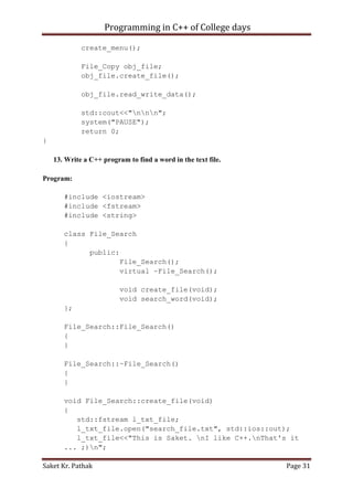 Programming in C++ of College days
create_menu();
File_Copy obj_file;
obj_file.create_file();
obj_file.read_write_data();
std::cout<<"nnn";
system("PAUSE");
return 0;
}
13. Write a C++ program to find a word in the text file.
Program:
#include <iostream>
#include <fstream>
#include <string>
class File_Search
{
public:
File_Search();
virtual ~File_Search();
void create_file(void);
void search_word(void);
};
File_Search::File_Search()
{
}
File_Search::~File_Search()
{
}
void File_Search::create_file(void)
{
std::fstream l_txt_file;
l_txt_file.open("search_file.txt", std::ios::out);
l_txt_file<<"This is Saket. nI like C++.nThat's it
... ;)n";
Saket Kr. Pathak

Page 31

 