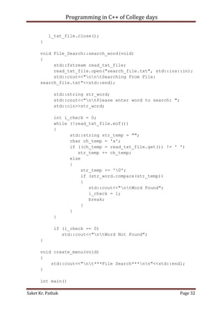 Programming in C++ of College days
l_txt_file.close();
}
void File_Search::search_word(void)
{
std::fstream read_txt_file;
read_txt_file.open("search_file.txt", std::ios::in);
std::cout<<"nntSearching From File:
search_file.txt"<<std::endl;
std::string str_word;
std::cout<<"ntPlease enter word to search: ";
std::cin>>str_word;
int i_check = 0;
while (!read_txt_file.eof())
{
std::string str_temp = "";
char ch_temp = 'a';
if ((ch_temp = read_txt_file.get()) != ' ')
str_temp += ch_temp;
else
{
str_temp += '0';
if (str_word.compare(str_temp))
{
std::cout<<"ntWord Found";
i_check = 1;
break;
}
}
}
if (i_check == 0)
std::cout<<"ntWord Not Found";
}
void create_menu(void)
{
std::cout<<"nt***File Search***nn"<<std::endl;
}
int main()
Saket Kr. Pathak

Page 32

 