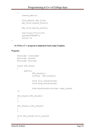 Programming in C++ of College days
{
create_menu();
File_Search obj_file;
obj_file.create_file();
obj_file.search_word();
std::cout<<"nnn";
system("PAUSE");
return 0;
}
14. Write a C++ program to implement Stack using Template.
Program:
#include <iostream>
#include <stack>
#include <string>
class STL_Stack
{
public:
STL_Stack();
virtual ~STL_Stack();
void fill_stack(void);
void disp_stack(void);
std::stack<std::string> oops_stack;
};
STL_Stack::STL_Stack()
{
}
STL_Stack::~STL_Stack()
{
}
void STL_Stack::fill_stack()
{

Saket Kr. Pathak

Page 33

 