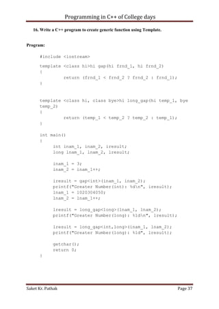 Programming in C++ of College days
16. Write a C++ program to create generic function using Template.

Program:
#include <iostream>
template <class hi>hi gap(hi frnd_1, hi frnd_2)
{
return (frnd_1 < frnd_2 ? frnd_2 : frnd_1);
}

template <class hi, class bye>hi long_gap(hi temp_1, bye
temp_2)
{
return (temp_1 < temp_2 ? temp_2 : temp_1);
}
int main()
{
int inam_1, inam_2, iresult;
long lnam_1, lnam_2, lresult;
inam_1 = 3;
inam_2 = inam_1++;
iresult = gap<int>(inam_1, inam_2);
printf("Greater Number(int): %dn", iresult);
lnam_1 = 1020304050;
lnam_2 = lnam_1++;
lresult = long_gap<long>(lnam_1, lnam_2);
printf("Greater Number(long): %ldn", lresult);
lresult = long_gap<int,long>(inam_1, lnam_2);
printf("Greater Number(long): %ld", lresult);
getchar();
return 0;
}

Saket Kr. Pathak

Page 37

 