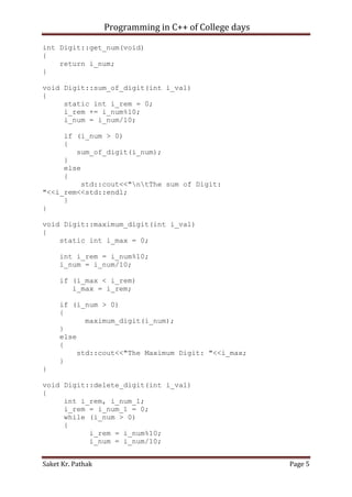 Programming in C++ of College days
int Digit::get_num(void)
{
return i_num;
}
void Digit::sum_of_digit(int i_val)
{
static int i_rem = 0;
i_rem += i_num%10;
i_num = i_num/10;
if (i_num > 0)
{
sum_of_digit(i_num);
}
else
{
std::cout<<"ntThe sum of Digit:
"<<i_rem<<std::endl;
}
}
void Digit::maximum_digit(int i_val)
{
static int i_max = 0;
int i_rem = i_num%10;
i_num = i_num/10;
if (i_max < i_rem)
i_max = i_rem;
if (i_num > 0)
{
maximum_digit(i_num);
}
else
{
std::cout<<"The Maximum Digit: "<<i_max;
}
}
void Digit::delete_digit(int i_val)
{
int i_rem, i_num_1;
i_rem = i_num_1 = 0;
while (i_num > 0)
{
i_rem = i_num%10;
i_num = i_num/10;
Saket Kr. Pathak

Page 5

 