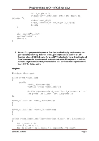 Programming in C++ of College days
int i_digit = 0;
std::cout<<"ntPlease Enter the digit to
delete: ";
std::cin>>i_digit;
digit_instance.delete_digit(i_digit);
break;
}
std::cout<<"nnn";
system("PAUSE");
return 0;
}

3. Write a C++ program to implement function overloading by implementing the
power() in the following different forms . power() to raise a number ab . The
function takes a DOUBLE value for a and INT value for b. Use a default value of
2 for b to make the function to calculate squares when this argument is omitted.
And also implements another power function that performs same operations but
takes INT for both a and b.
Program:
#include <iostream>
class Power_Calculator
{
public:
Power_Calculator();
virtual ~Power_Calculator();
double power(double d_base, int i_exponent = 2);
int power(int i_base, int i_exponent);
};
Power_Calculator::Power_Calculator()
{
}
Power_Calculator::~Power_Calculator()
{
}
double Power_Calculator::power(double d_base, int i_exponent)
{
int i_count = 0;
double d_res = 1.0;
for (i_count = 0; i_count < i_exponent; ++i_count)
Saket Kr. Pathak

Page 7

 
