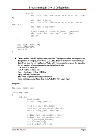 Programming in C++ of College days
case 2:
std::cout<<"ntPlease enter base value (int):
";
std::cin>>i_base;
std::cout<<"ntPlease enter exponent value
(int): ";
std::cin>>i_exponent;
i_res = pow_calc.power(i_base, i_exponent);
std::cout<<"ntThe result: "<<i_res;
break;
}
std::cout<<"nnn";
system("PAUSE");
return 0;
}

4. Create a class called Employee that contains Employee number, employee name,
designation, basic pay, deductions (LIC, PF). Include a member function to get
data from user for ‘n’ employees. Write a C++ program to prepare the payslips
for ‘n’ number of employees using the following details :
D.A = 40% of basic pay
H.R.A = 25% of basic pay
Gpay = basic pay + D.A. + H.R.A.
Npay = Gpay – deductions
The result of problems is in given format :
Emp. no Emp. name Basic D.A. H.R.A. L.I.C. P.F. Gpay Npay
Program:
#include <iostream>
class Employee
{
public:
Employee();
virtual ~Employee();
void get_user_data(void);
void calc_salary_details(void);
void display_details(void);
std::string str_employee_name;
std::string str_designation;
int i_employee_number;
int i_basic_pay;
int i_deductions_lic;
Saket Kr. Pathak

Page 9

 