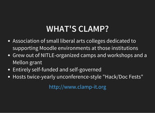 WHAT'S CLAMP?
Association of small liberal arts colleges dedicated to
supporting Moodle environments at those institutions
Grew out of NITLE-organized camps and workshops and a
Mellon grant
Entirely self-funded and self-governed
Hosts twice-yearly unconference-style "Hack/Doc Fests"
http://www.clamp-it.org
 