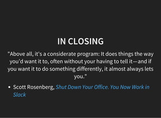 IN CLOSING
"Above all, it's a considerate program: It does things the way
you’d want it to, often without your having to tell it — and if
you want it to do something differently, it almost always lets
you."
Scott Rosenberg, Shut Down Your Office. You Now Work in
Slack
 