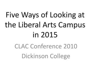 Five Ways of Looking at the Liberal Arts Campus in 2015 CLAC Conference 2010 Dickinson College 