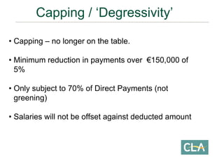• Capping – no longer on the table.
• Minimum reduction in payments over €150,000 of
5%
• Only subject to 70% of Direct Payments (not
greening)
• Salaries will not be offset against deducted amount
Capping / ‘Degressivity’
 