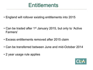 • England will rollover existing entitlements into 2015
• Can be traded after 1st January 2015, but only to ‘Active
Farmers’
• Excess entitlements removed after 2015 claim
• Can be transferred between June and mid-October 2014
• 2 year usage rule applies
Entitlements
 