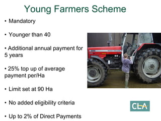 • Mandatory
• Younger than 40
• Additional annual payment for
5 years
• 25% top up of average
payment per/Ha
• Limit set at 90 Ha
• No added eligibility criteria
• Up to 2% of Direct Payments
Young Farmers Scheme
 