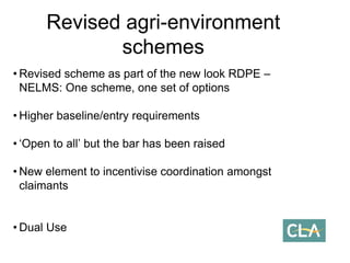 • Revised scheme as part of the new look RDPE –
NELMS: One scheme, one set of options
• Higher baseline/entry requirements
• ‘Open to all’ but the bar has been raised
• New element to incentivise coordination amongst
claimants
• Dual Use
Revised agri-environment
schemes
 