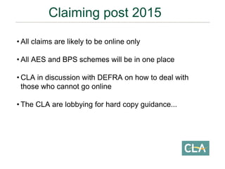 • All claims are likely to be online only
• All AES and BPS schemes will be in one place
• CLA in discussion with DEFRA on how to deal with
those who cannot go online
• The CLA are lobbying for hard copy guidance...
Claiming post 2015
 