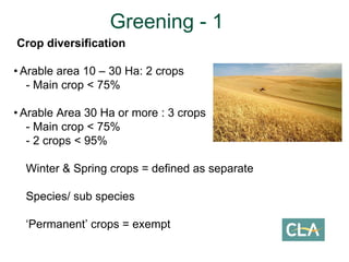 Crop diversification
• Arable area 10 – 30 Ha: 2 crops
- Main crop < 75%
• Arable Area 30 Ha or more : 3 crops
- Main crop < 75%
- 2 crops < 95%
Winter & Spring crops = defined as separate
Species/ sub species
‘Permanent’ crops = exempt
Greening - 1
 