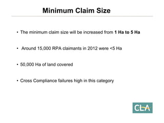 •The minimum claim size will be increased from 1 Ha to 5 Ha 
•Around 15,000 RPA claimants in 2012 were <5 Ha 
•50,000 Ha of land covered 
•Cross Compliance failures high in this categoryMinimum Claim Size  