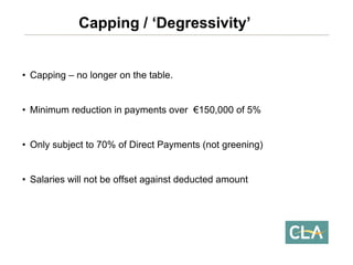 •Capping –no longer on the table. 
•Minimum reduction in payments over €150,000 of 5% 
•Only subject to 70% of Direct Payments (not greening) 
•Salaries will not be offset against deducted amount Capping / ‘Degressivity’  