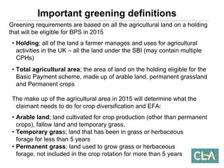 Greening requirements are based on all the agricultural land on a holdingthat will be eligible for BPS in 2015 
•Holding; all of the land a farmer manages and uses for agricultural activities in the UK –all the land under the SBI (may contain multiple CPHs) 
•Total agricultural area; the area of land on the holding eligible for the Basic Payment scheme, made up of arable land, permanent grassland and Permanent cropsThe make up of the agricultural area in 2015 will determine what the claimant needs to do for crop diversification and EFA: 
•Arable land; land cultivated for crop production (other than permanent crops), fallow land and temporary grass. 
•Temporary grass; land that has been in grass or herbaceous forage for less than 5 years 
•Permanent grass; land used to grow grass or herbaceous forage, not included in the crop rotation for more than 5 yearsImportant greening definitions  
