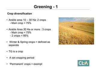 Crop diversification 
•Arable area 10 –30 Ha: 2 crops -Main crop < 75% 
•Arable Area 30 Ha or more : 3 crops-Main crop < 75% 
-2 crops < 95% 
•Winter & Spring crops = defined as separate 
•TG is a crop 
•A set cropping period 
•‘Permanent’ crops = exempt Greening -1  