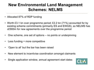 •Allocated 87% of RDP funding 
•Worth £3.1 bnover programme period; £2.2 bn(71%) accounted for by existing scheme commitments (primarily ES and EWGS), so NELMS has c£900m for new agreements over the programme period 
•One scheme, one set of options –no points or underpinning 
•Less funding = more competitive 
•‘Open to all’ but the bar has been raised 
•New element to incentivise coordination amongst claimants 
•Single application window, annual agreement start datesNew Environmental Land Management Schemes: NELMS  
