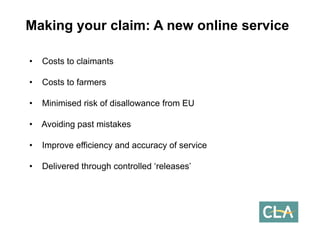 Making your claim: A new online service 
•Costs to claimants 
•Costs to farmers 
•Minimised risk of disallowance from EU 
•Avoiding past mistakes 
•Improve efficiency and accuracy of service 
•Delivered through controlled ‘releases’  