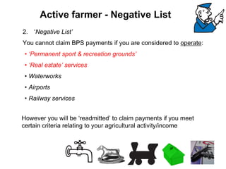 2.‘Negative List’ You cannot claim BPS payments if you are considered to operate: 
•‘Permanent sport & recreation grounds’ 
•‘Real estate’ services 
•Waterworks 
•Airports 
•Railway servicesHowever you will be ‘readmitted’ to claim payments if you meet certain criteria relating to your agricultural activity/income 
Active farmer -Negative List  