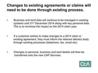 Changes to existing agreements or claims will need to be done through existing process. 
•Business and land data will continue to be managed in existing systems until 31stDecember 2014 along with key personal data. This is to minimise the impact on the 2014 claim year. 
•If a customer wishes to make changes to a 2014 claim or existing agreement, they must inform the relevant delivery body through existing processes (telephone, fax, email etc). 
•Changes to personal, business and land details will then be transferred onto the new CAP Services.  
