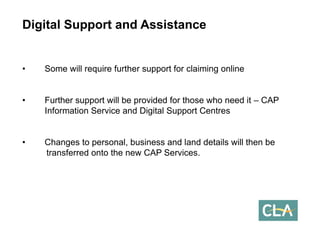 Digital Support and Assistance 
•Some will require further support for claiming online 
•Further support will be provided for those who need it –CAP Information Service and Digital Support Centres 
•Changes to personal, business and land details will then be transferred onto the new CAP Services.  