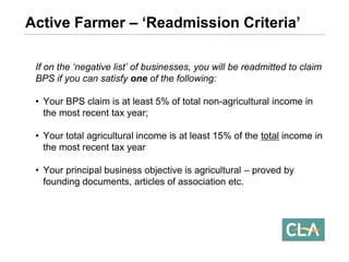 If on the ‘negative list’ of businesses, you will be readmitted to claim BPS if you can satisfy oneof the following: 
•Your BPS claim is at least 5% of total non-agricultural income in the most recent tax year; 
•Your total agricultural income is at least 15% of the totalincome in the most recent tax year 
•Your principal business objective is agricultural –proved by founding documents, articles of association etc. Active Farmer –‘Readmission Criteria’  