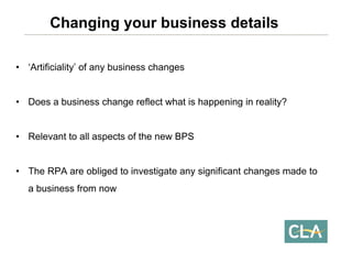 •‘Artificiality’ of any business changes 
•Does a business change reflect what is happening in reality? 
•Relevant to all aspects of the new BPS 
•The RPA are obliged to investigate any significant changes made to a business from nowChanging your business details  