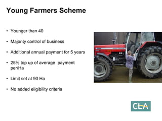 •Younger than 40 
•Majority control of business 
•Additional annual payment for 5 years 
•25% top up of average payment per/Ha 
•Limit set at 90 Ha 
•No added eligibility criteriaYoung Farmers Scheme  