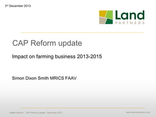 3rd December 2013

CAP Reform update
Impact on farming business 2013-2015

Simon Dixon Smith MRICS FAAV

Land Partners : CAP Reform update: December 2013

www.land-partners.co.uk

 