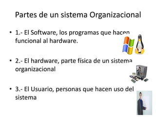 Partes de un sistema Organizacional
• 1.- El Software, los programas que hacen
  funcional al hardware.

• 2.- El hardware, parte física de un sistema
  organizacional

• 3.- El Usuario, personas que hacen uso del
  sistema
 