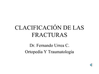 CLACIFICACIÓN DE LAS
FRACTURAS
Dr. Fernando Urrea C.
Ortopedia Y Traumatología
 