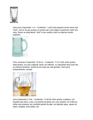 Vaso pony Capacidad: 1 oz. - Contenido: 1 oz.El más pequeño de los vasos tipo 
"shot", casi no se usa aunque se puede usar como jigger si queremos medir una 
onza. Nunca se debe llamar "shot" a una medida, pues no estamos siendo 
explícitos 
Tarro cervecero Capacidad: 12-32 oz. - Contenido: 11-31 oz.De vidrio grueso, 
base gruesa, con asa y algunas veces con relieves, su capacidad varia pues hay 
en diversos tamaños, siendo de 32 onzas las más grandes. Para servir 
exclusivamente cerveza 
Jarra Capacidad: 1-2 lts. - Contenido: 1-2 lts.De vidrio grueso o plástico, con 
boquilla para servir y asa. Los diseños de jarras son muy variados. En el Bar se 
utiliza para preparar una cantidad grande de algo, por ejemplo jugos, aguas de 
sabor, sangrita, piña colada, etc. 
 