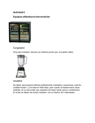 Actividad 3 
Equipos utilizados en barras de bar 
Congelador 
Sirve para mantener reservas de materias primas que se pueden utilizar 
Licuadora 
Se utilizar para preparar bebidas perfectamente mezcladas y espumosas, para los 
cocteles frozzen” y con base en hielo frape, para cuando se desean hacer varias 
medidas de un solo coctel, que requieren de mayor fuerza para su combinación. 
En el bar se utilizan las de tipo industrial con un máximo de 3 velocidades. 
 