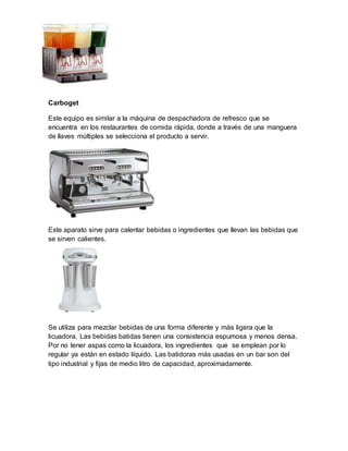 Carboget 
Este equipo es similar a la máquina de despachadora de refresco que se 
encuentra en los restaurantes de comida rápida, donde a través de una manguera 
de llaves múltiples se selecciona el producto a servir. 
Este aparato sirve para calentar bebidas o ingredientes que llevan las bebidas que 
se sirven calientes. 
Se utiliza para mezclar bebidas de una forma diferente y más ligera que la 
licuadora. Las bebidas batidas tienen una consistencia espumosa y menos densa. 
Por no tener aspas como la licuadora, los ingredientes que se emplean por lo 
regular ya están en estado líquido. Las batidoras más usadas en un bar son del 
tipo industrial y fijas de medio litro de capacidad, aproximadamente. 
 